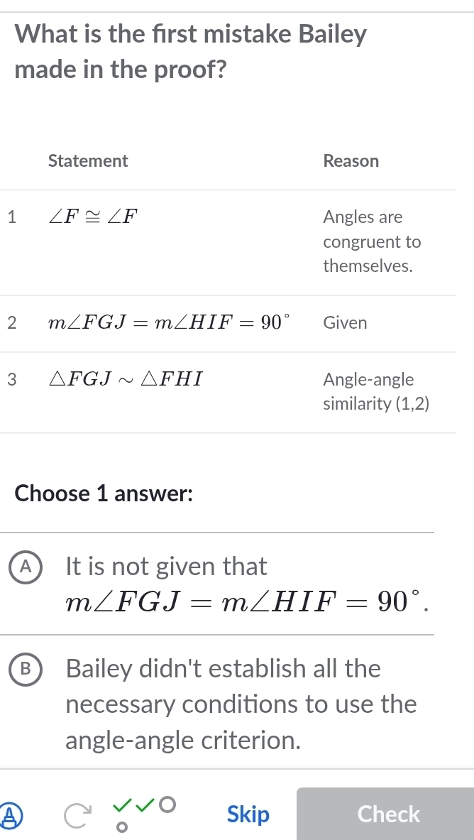 What is the first mistake Bailey
made in the proof?
1
2
3
Choose 1 answer:
A It is not given that
m∠ FGJ=m∠ HIF=90°.
B Bailey didn't establish all the
necessary conditions to use the
angle-angle criterion.
a Skip Check