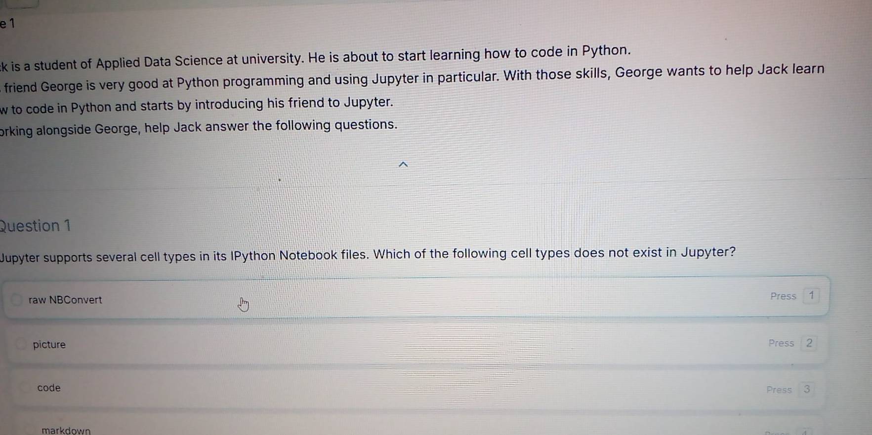 is a student of Applied Data Science at university. He is about to start learning how to code in Python. 
friend George is very good at Python programming and using Jupyter in particular. With those skills, George wants to help Jack learn 
w to code in Python and starts by introducing his friend to Jupyter. 
orking alongside George, help Jack answer the following questions. 
Question 1 
Jupyter supports several cell types in its IPython Notebook files. Which of the following cell types does not exist in Jupyter? 
raw NBConvert 
Press 1 
picture Press 2 
code Press 
markdown