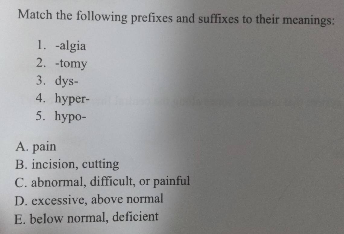 Match the following prefixes and suffixes to their meanings:
1.-algia
2. -tomy
3. dys-
4. hyper-
5. hypo-
A. pain
B. incision, cutting
C. abnormal, difficult, or painful
D. excessive, above normal
E. below normal, deficient