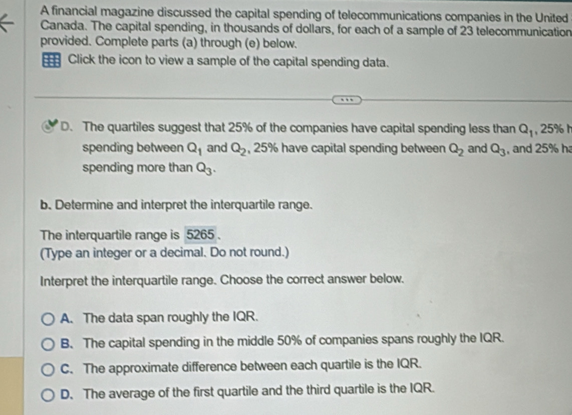 A financial magazine discussed the capital spending of telecommunications companies in the United
Canada. The capital spending, in thousands of dollars, for each of a sample of 23 telecommunication
provided. Complete parts (a) through (e) below.
=== Click the icon to view a sample of the capital spending data.
D. The quartiles suggest that 25% of the companies have capital spending less than Q_1 25%
spending between Q_1 and Q_2 , 25% have capital spending between Q_2 and Q_3 , and 25% h
spending more than Q_3. 
b. Determine and interpret the interquartile range.
The interquartile range is 5265.
(Type an integer or a decimal. Do not round.)
Interpret the interquartile range. Choose the correct answer below.
A. The data span roughly the IQR.
B. The capital spending in the middle 50% of companies spans roughly the IQR.
C. The approximate difference between each quartile is the IQR.
D. The average of the first quartile and the third quartile is the IQR.