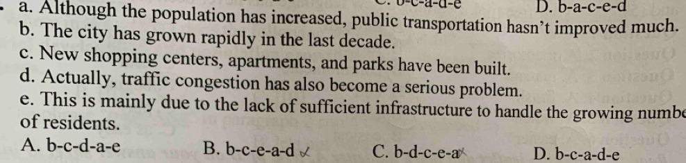 D. b-a-c-e-d
a. Although the population has increased, public transportation hasn’t improved much.
b. The city has grown rapidly in the last decade.
c. New shopping centers, apartments, and parks have been built.
d. Actually, traffic congestion has also become a serious problem.
e. This is mainly due to the lack of sufficient infrastructure to handle the growing numbe
of residents.
A. b-c-d-a-e B. b-c-e-a-d C. b-d-c-e-a D. b-c-a-d -e
