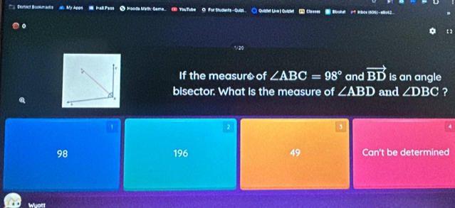 ('' Dehact Bookmarks My Apps I Hall Pass * Hooda Math: Game... (8 YouTube Or For Students - Quilzi ○ Quizlet Live | Quiztel 2 Classes - Hooke =？ Ibox (605) -eli16
。
vae
If the measuro of ∠ ABC=98° and vector BD is an angle
bisector. What is the measure of ∠ ABD and ∠ DBC ?
1
2
3
4
98 196 49 Can't be determined
Wuatt