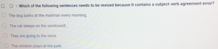 □ Which of the following sentences needs to be revised because it contains a subject-verb agreement error?
The dog barks at the mailman every morning.
The cat sleeps on the windowsill.
They are going to the store
The children plays at the park.