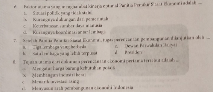 Faktor utama yang menghambat kinerja optimal Panitia Pemikir Siasat Ekonomi adalah ....
a. Situasi politik yang tidak stabil
b. Kurangnya dukungan dari pemerintah
c. Keterbatasan sumber daya manusia
d. Kurangnya koordinasi antar lembaga
7. Setelah Panitia Pemikir Siasat Ekonomi, tugas perencanaan pembangunan dilanjutkan oleh ....
a. Tiga lembaga yang berbeda c. Dewan Perwakilan Rakyat
b. Satu lembaga yang lebih terpusat d. Presiden
8. Tujuan utama dari dokumen perencanaan ekonomi pertama tersebut adalah ....
a. Mengatur harga barang kebutuhan pokok
b. Membangun industri berat
c. Menarik investasi asing
d. Menyusun arah pembangunan ekonomi Indonesia