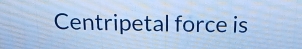 Centripetal force is