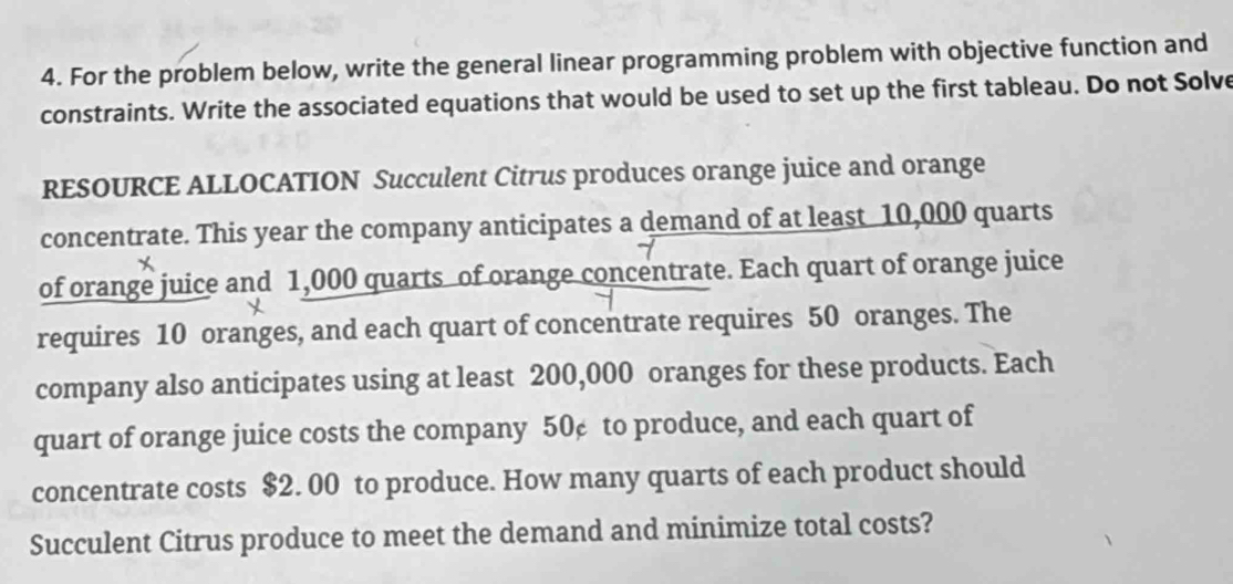 For the problem below, write the general linear programming problem with objective function and 
constraints. Write the associated equations that would be used to set up the first tableau. Do not Solve 
RESOURCE ALLOCATION Succulent Citrus produces orange juice and orange 
concentrate. This year the company anticipates a demand of at least 10,000 quarts 
of orange juice and 1,000 quarts of orange concentrate. Each quart of orange juice 
requires 10 oranges, and each quart of concentrate requires 50 oranges. The 
company also anticipates using at least 200,000 oranges for these products. Each 
quart of orange juice costs the company 50¢ to produce, and each quart of 
concentrate costs $2. 00 to produce. How many quarts of each product should 
Succulent Citrus produce to meet the demand and minimize total costs?