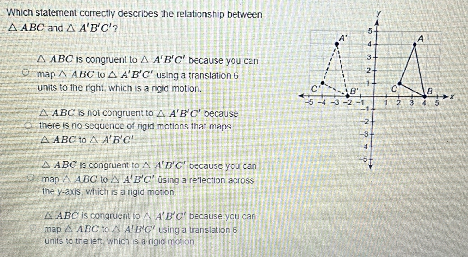 Which statement correctly describes the relationship between
△ ABC and △ A'B'C' ?
△ ABC is congruent to △ A'B'C' because you can
map △ ABC to △ A'B'C' using a translation 6
units to the right, which is a rigid motion.
△ ABC is not congruent to △ A'B'C' because
there is no sequence of rigid motions that maps
△ ABC to △ A'B'C'.
△ ABC is congruent to △ A'B'C' because you can
map △ ABC to △ A'B'C' úsing a reflection across
the y-axis, which is a rigid motion.
△ ABC is congruent to △ A'B'C' because you can
map △ ABC to △ A'B'C' using a translation 6
units to the left, which is a rigid motion.