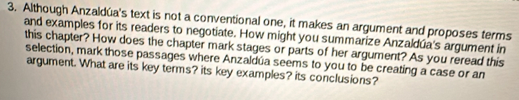 Although Anzaldúa's text is not a conventional one, it makes an argument and proposes terms 
and examples for its readers to negotiate. How might you summarize Anzaldúa's argument in 
this chapter? How does the chapter mark stages or parts of her argument? As you reread this 
selection, mark those passages where Anzaldúa seems to you to be creating a case or an 
argument. What are its key terms? its key examples? its conclusions?