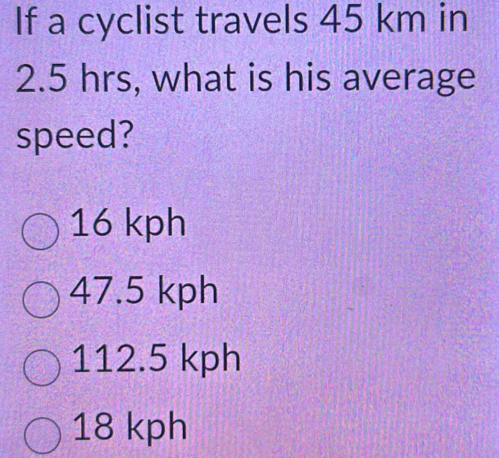 If a cyclist travels 45 km in
2.5 hrs, what is his average
speed?
16 kph
47.5 kph
112.5 kph
18 kph