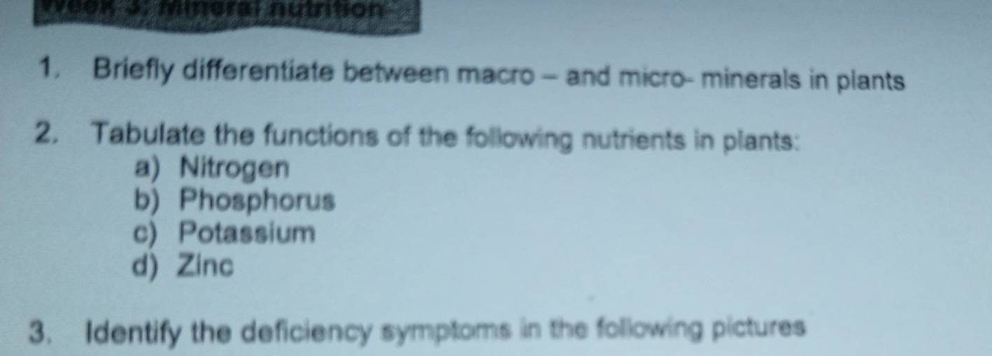 veok o. mieral nutntion 
1. Briefly differentiate between macro - and micro- minerals in plants 
2. Tabulate the functions of the following nutrients in plants: 
a) Nitrogen 
b) Phosphorus 
c) Potassium 
d) Zinc 
3. Identify the deficiency symptoms in the following pictures