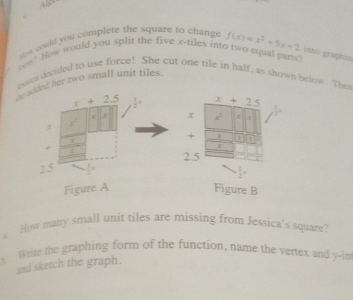 How could you complete the square to change
f(x)=x^2+5x+2 into graphin 
form? How would you split the five x -tiles into two equal parts? 
lessica decided to use force! She cut one tile in half, as shown below. Then 
she added her two small unit tiles.
x+2.5  1/2 x
x+25
x
x x^2 x  1/2 x
x x^2
X
+ x 1 1
+
X
2.5
2.5  1/2 x
 1/2 x
Figure A Figure B 
a How many small unit tiles are missing from Jessica’s square? 
Write the graphing form of the function, name the vertex and y -int 
and sketch the graph.