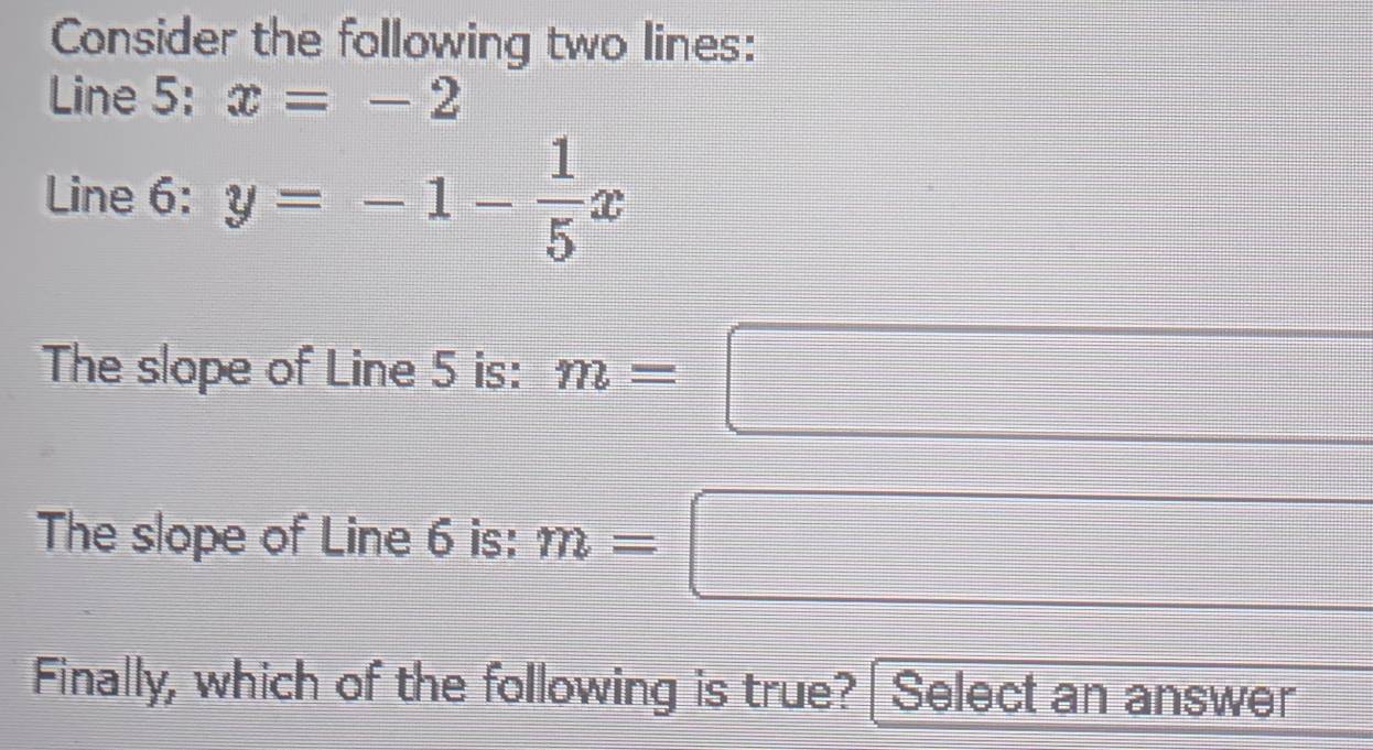 Consider the following two lines: 
Line 5: x=-2
Line 6: y=-1- 1/5 x
The slope of Line 5 is: n=□ | 
□
(-3,4)
(-3,4)
The slope of Line 6 is: m=
Finally, which of the following is true? Select an answer