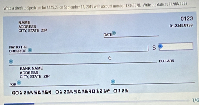 Write a check to Spectrum for $145.23 on September 14, 2019 with account number 12345678. Write the date as ##/##/####. 
NAME 0123
ADDRESS 
CITY, STATE ZIP 01-2345/6789 
DATE 
PAY TO THE 
ORDER OF 
_ 
_ 
$ 
_DOLLARS 
BANK NAME 
ADDRESS 
CITY, STATE ZIP 
FOR 
_ 
_ 
_ 
に○ λ 2 3 ५ S & ?&¢ ○ λ 2 3 ५ S & ?& 9 D & 23 ¤ å 2 3 
1/6