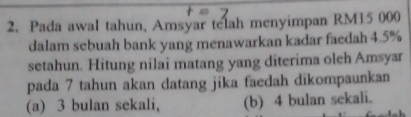 Pada awal tahun, Amsyar telah menyimpan RM15 000
dalam sebuah bank yang menawarkan kadar faedah 4.5%
setahun. Hitung nilai matang yang diterima oleh Amsyar
pada 7 tahun akan datang jika faedah dikompaunkan
(a) 3 bulan sekali, (b) 4 bulan sekali.