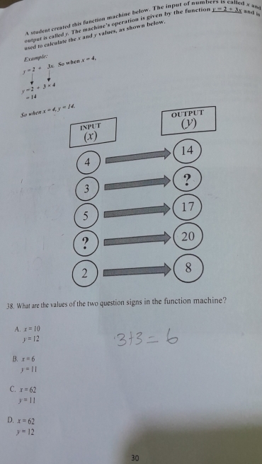 A student created this function machine below. The input of numbs   x and
output is called y. The machine's operation is given by the function y=2+3x and is
used to calculate the x and y values, as shown below.
Example:
y=2+3k So when x=4,
y=2+3* 4
=14
So when 
38. What are the values of the two question signs in the function machine?
A. x=10
y=12
B. x=6
y=11
C. x=62
y=11
D. x=62
y=12
30