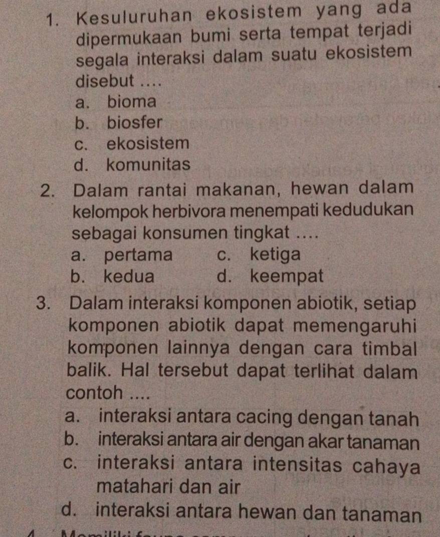 Kesuluruhan ekosistem yang ada
dipermukaan bumi serta tempat terjadi
segala interaksi dalam suatu ekosistem 
disebut ....
a. bioma
b. biosfer
c. ekosistem
d. komunitas
2. Dalam rantai makanan, hewan dalam
kelompok herbivora menempati kedudukan
sebagai konsumen tingkat ....
a. pertama c. ketiga
b. kedua d. keempat
3. Dalam interaksi komponen abiotik, setiap
komponen abiotik dapat memengaruhi
komponen lainnya dengan cara timbal
balik. Hal tersebut dapat terlihat dalam
contoh ....
a. interaksi antara cacing dengan tanah
b. interaksi antara air dengan akar tanaman
c. interaksi antara intensitas cahaya
matahari dan air
d. interaksi antara hewan dan tanaman