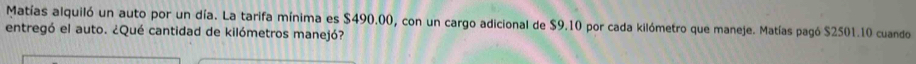 Matías alquiló un auto por un día. La tarifa mínima es $490.00, con un cargo adicional de $9.10 por cada kilómetro que maneje. Matías pagó $2501.10 cuando 
entregó el auto. ¿Qué cantidad de kilómetros manejó?