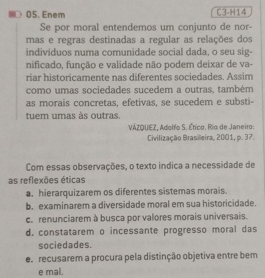 ⑩D 05. Enem C3-H14
Se por moral entendemos um conjunto de nor-
mas e regras destinadas a regular as relações dos
indivíduos numa comunidade social dada, o seu sig-
nificado, função e validade não podem deixar de va-
riar historicamente nas diferentes sociedades. Assim
como umas sociedades sucedem a outras, também
as morais concretas, efetivas, se sucedem e substi-
tuem umas às outras.
VÁZQUEZ, Adolfo S. Ética. Rio de Janeiro:
Civilização Brasileira, 2001, p. 37.
Com essas observações, o texto indica a necessidade de
as reflexões éticas
a. hierarquizarem os diferentes sistemas morais.
b. examinarem a diversidade moral em sua historicidade.
c. renunciarem à busca por valores morais universais.
d. constatarem o incessante progresso moral das
sociedades.
e. recusarem a procura pela distinção objetiva entre bem
e mal.