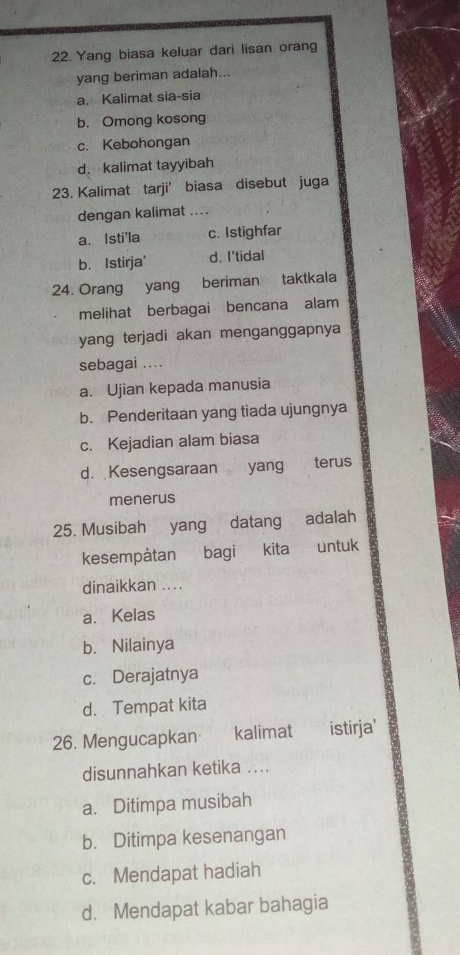 Yang biasa keluar dari lisan orang
yang beriman adalah...
a. Kalimat sia-sia
b. Omong kosong
c. Kebohongan
d. kalimat tayyibah
23. Kalimat tarji’ biasa disebut juga
dengan kalimat ....
a. Isti'la c. Istighfar
b. Istirja' d. I'tidal
24. Orang yang beriman taktkala
melihat berbagai bencana alam
yang terjadi akan menganggapnya
sebagai ....
a. Ujian kepada manusia
b. Penderitaan yang tiada ujungnya
c. Kejadian alam biasa
d. Kesengsaraan yang terus
menerus
25. Musibah yang datang adalah
kesempàtan bagi kita untuk
dinaikkan ....
a. Kelas
b. Nilainya
c. Derajatnya
d. Tempat kita
26. Mengucapkan kalimat istirja'
disunnahkan ketika ....
a. Ditimpa musibah
b. Ditimpa kesenangan
c. Mendapat hadiah
d. Mendapat kabar bahagia