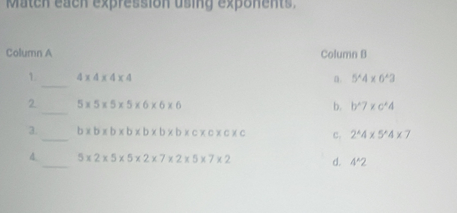 Match each expression using exponents,
Column A Column B
_
1 4* 4* 4* 4
n. 5^(wedge)4* 6^(wedge)3
_
2 5* 5* 5* 5* 6* 6* 6
b. b^(wedge)7* c^(wedge)4
3._ b* b* b* b* b* b* c* c* c* c c. 2^(wedge)4* 5^(wedge)4* 7
4._ 5* 2* 5* 5* 2* 7* 2* 5* 7* 2 d. 4^(wedge)2