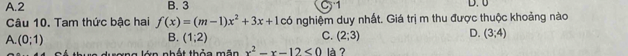 A. 2 B. 3 C 1 D. 0
Câu 10. Tam thức bậc hai f(x)=(m-1)x^2+3x+10 có nghiệm duy nhất. Giá trị m thu được thuộc khoảng nào
A. (0;1) B. (1;2) C. (2;3) D. (3;4)
v e dượng lớn nhất thỏa mãn x^2-x-12<0</tex> là?