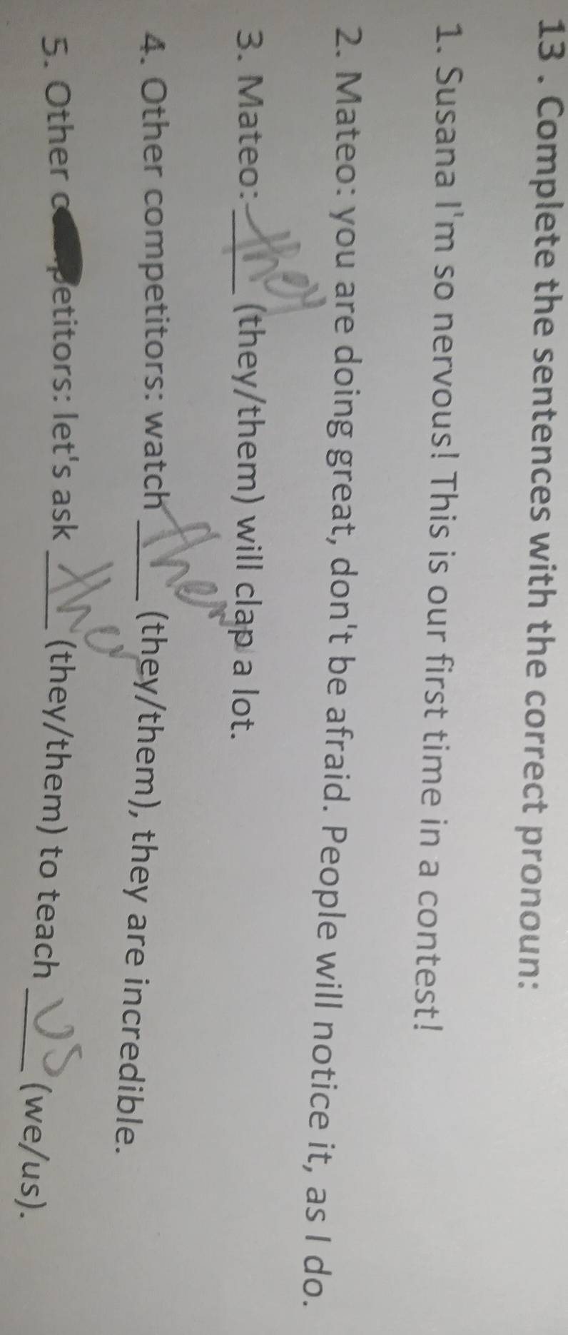 13 . Complete the sentences with the correct pronoun: 
1. Susana I'm so nervous! This is our first time in a contest! 
2. Mateo: you are doing great, don't be afraid. People will notice it, as I do. 
3. Mateo: _(they/them) will clap a lot. 
4. Other competitors: watch_ 
(they/them), they are incredible. 
5. Other etitors: let's ask_ 
(they/them) to teach _(we/us).