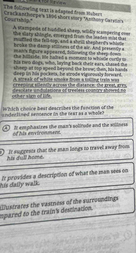 Mark for Review
The following text is adapted from Hubert
Crackanthorpe's 1896 short story "Anthony Garstin's
Courtship."
A stampede of huddled sheep, wildly scampering over
the slaty shingle, emerged from the leaden mist that
muffled the fell-top, and a shrill shepherd's whistle
broke the damp stillness of the air. And presently a
man's figure appeared, following the sheep down
the hillside. He halted a moment to whistle curtly to
his two dogs, who, laying back their ears, chased the
sheep at top speed beyond the brow; then, his hands
deep in his pockets, he strode vigorously forward.
A streak of white smoke from a toiling train was
creeping silently across the distance: the great, grey,
desolate undulations of treeless country showed no
other sign of life.
Which choice best describes the function of the
underlined sentence in the text as a whole?
A It emphasizes the man's solitude and the stillness
of his environment.
It suggests that the man longs to travel away from
his dull home.
It provides a description of what the man sees on
his daily walk.
illustrates the vastness of the surroundings
mpared to the train's destination.