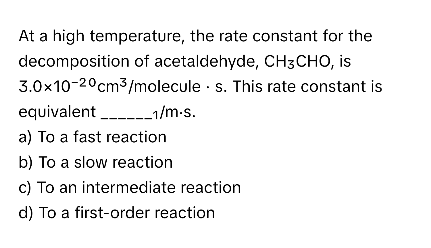 At a high temperature, the rate constant for the decomposition of acetaldehyde, CH₃CHO, is 3.0×10⁻²⁰cm³/molecule · s. This rate constant is equivalent ______₁/m⋅s.

a) To a fast reaction
b) To a slow reaction
c) To an intermediate reaction
d) To a first-order reaction