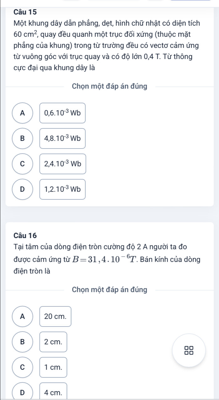 Một khung dây dẫn phẳng, dẹt, hình chữ nhật có diện tích
60cm^2 7, quay đều quanh một trục đối xứng (thuộc mặt
phẳng của khung) trong từ trường đều có vectơ cảm ứng
từ vuông góc với trục quay và có độ lớn 0,4 T. Từ thông
cực đại qua khung dây là
Chọn một đáp án đúng
A 0, 6.10^(-3)Wb
B 4,8.10^(-3)Wb
C 2, 4.10^(-3)Wb
D 1,2.10^(-3)Wb
Câu 16
Tại tâm của dòng điện tròn cường độ 2 A người ta đo
được cảm ứng từ B=31,4.10^(-6)T. Bán kính của dòng
điện tròn là
Chọn một đáp án đúng
A 20 cm.
B 2 cm.
88
C 1 cm.
D 4 cm.