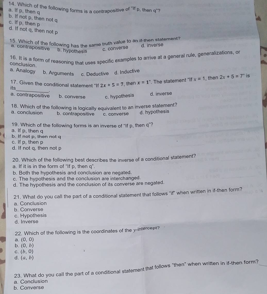 Which of the following forms is a contrapositive of “If p, then q ”?
a. If p, then q
b. If not p, then not q
c. If p, then p
d. If not q, then not p
15. Which of the following has the same truth value to an if-then statement?
a. contrapositive b. hypothesis
c. converse d. inverse
16. It is a form of reasoning that uses specific examples to arrive at a general rule, generalizations, or
conclusion.
a. Analogy b. Arguments c. Deductive d. Inductive
17. Given the conditional statement “If 2x+5=7 , then x=1^n. The statement “If x=1 , then 2x+5=7'' is
_
its
.
a. contrapositive b. converse c. hypothesis d. inverse
18. Which of the following is logically equivalent to an inverse statement?
a. conclusion b. contrapositive c. converse d. hypothesis
19. Which of the following forms is an inverse of “If p, then q ”?
a. If p, then q
b. If not p, then not q
c. If p, then p
d. If not q, then not p
20. Which of the following best describes the inverse of a conditional statement?
a. If it is in the form of “If p, then q ”.
b. Both the hypothesis and conclusion are negated.
c. The hypothesis and the conclusion are interchanged.
d. The hypothesis and the conclusion of its converse are negated.
21. What do you call the part of a conditional statement that follows "if" when written in if-then form?
a. Conclusion
b. Converse
c. Hypothesis
d. Inverse
22. Which of the following is the coordinates of the y-intercept?
a. (0,0)
b. (0,b)
C. (b,0)
d. (a,b)
23. What do you call the part of a conditional statement that follows “then” when written in if-then form?
a. Conclusion
b. Converse
