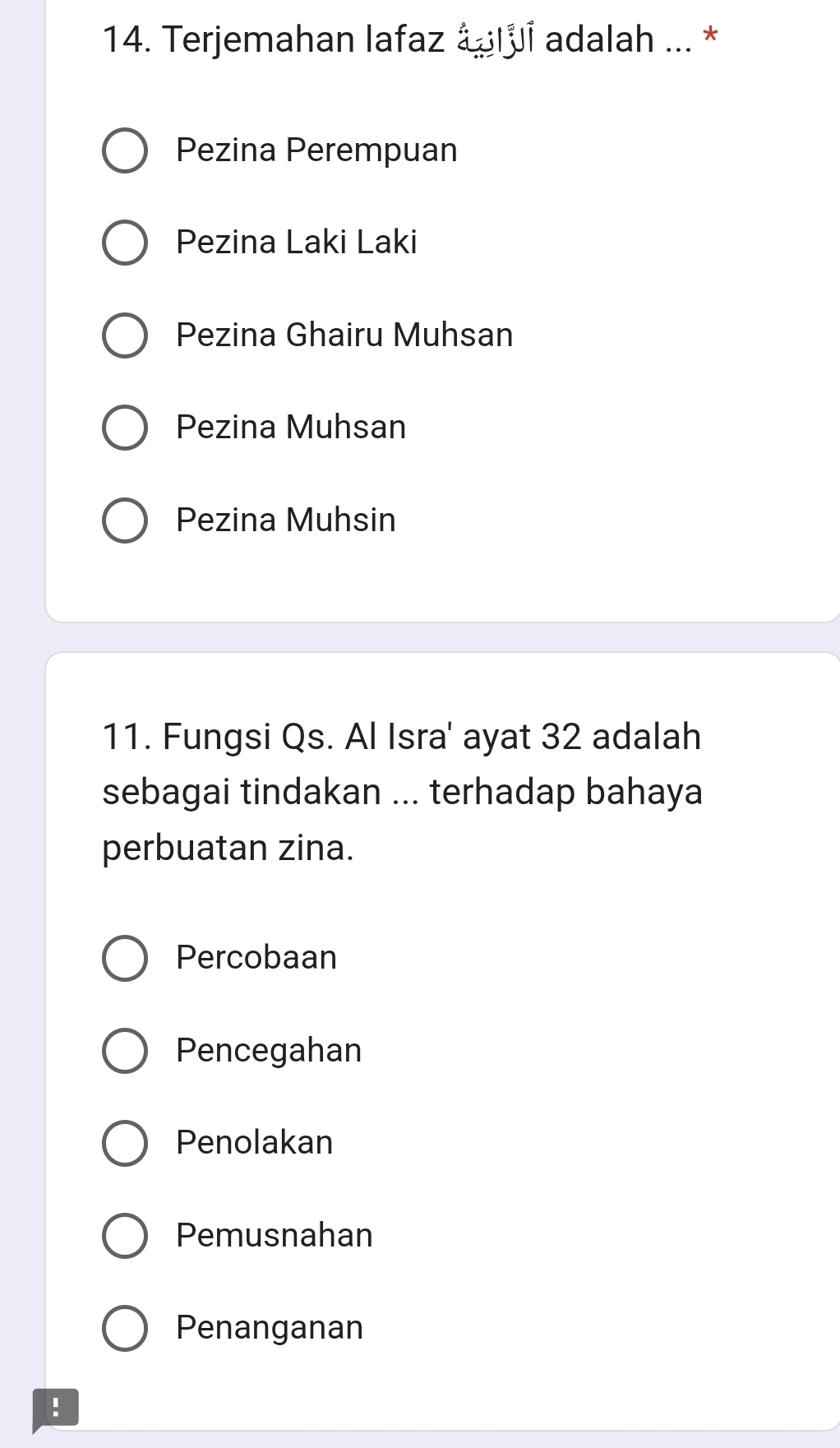 Terjemahan lafaz ápluí adalah ... *
Pezina Perempuan
Pezina Laki Laki
Pezina Ghairu Muhsan
Pezina Muhsan
Pezina Muhsin
11. Fungsi Qs. Al Isra' ayat 32 adalah
sebagai tindakan ... terhadap bahaya
perbuatan zina.
Percobaan
Pencegahan
Penolakan
Pemusnahan
Penanganan
!