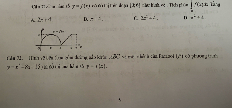 Câu 71.Cho hàm số y=f(x) có != frac 2 thị trên đoạn [0;6] như hình vẽ . Tích phân ∈tlimits _0f(x)dx bàng
A. 2π +4. B. π +4. C. 2π^2+4. D. π^2+4.
Câu 72. Hình vẽ bên (bao gồm đường gấp khúc ABC và một nhánh của Parabol (P) có phương trình
y=x^2-8x+15) là đồ thị của hàm số y=f(x).
5