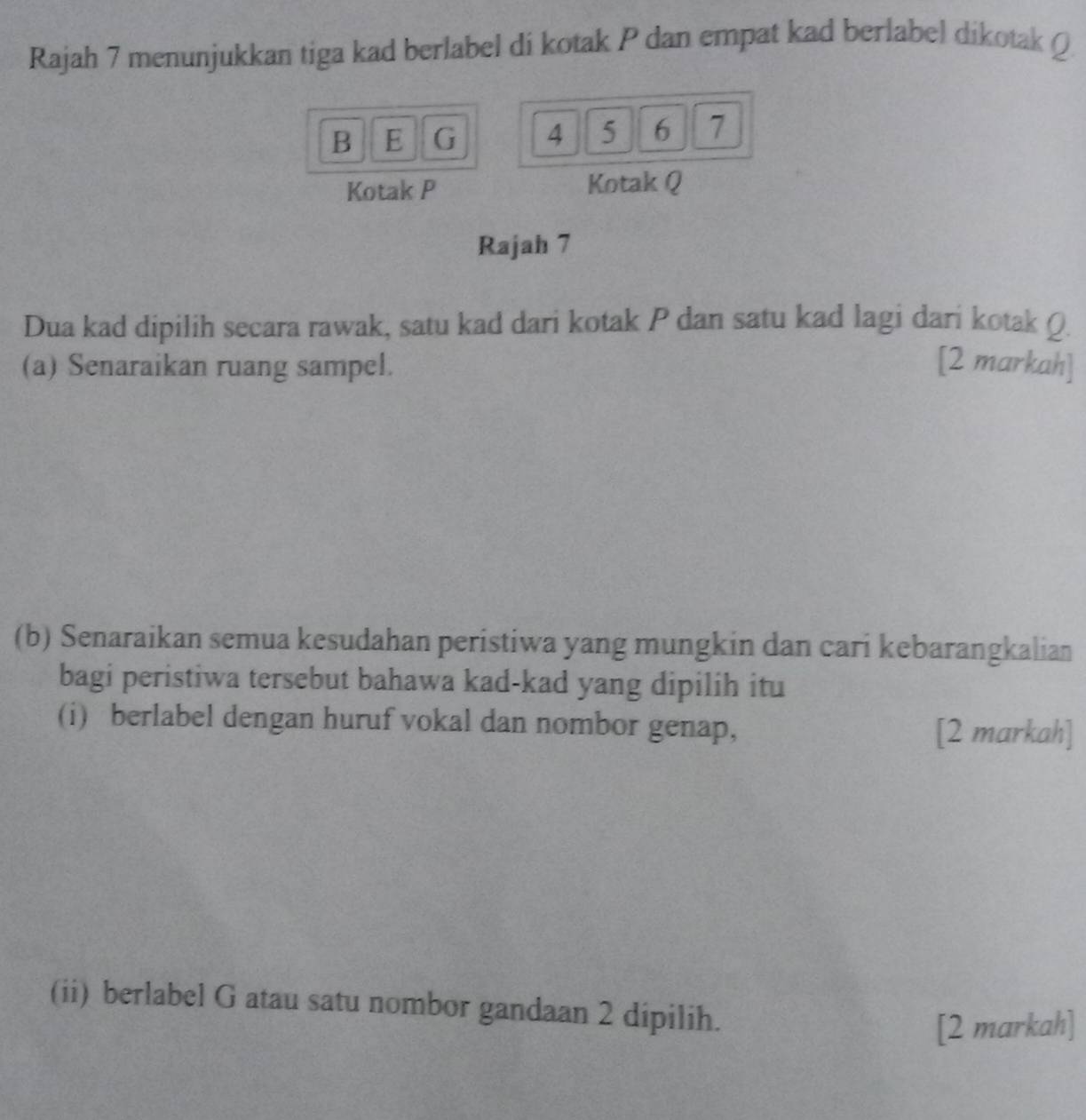 Rajah 7 menunjukkan tiga kad berlabel di kotak P dan empat kad berlabel dikotak Q
B E G 4 5 6 7
Kotak P Kotak Q
Rajah 7 
Dua kad dipilih secara rawak, satu kad dari kotak P dan satu kad lagi dari kotak Q
(a) Senaraikan ruang sampel. [2 markah] 
(b) Senaraikan semua kesudahan peristiwa yang mungkin dan cari kebarangkalian 
bagi peristiwa tersebut bahawa kad-kad yang dipilih itu 
(i) berlabel dengan huruf vokal dan nombor genap, 
[2 markah] 
(ii) berlabel G atau satu nombor gandaan 2 dipilih. 
[2 markah]