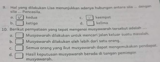 Hal yang dilakukan Lisa menunjukkan adanya hubungan antara sila ... dengan
sila ... Pancasila.
a. kedua C. keempat
b. ketiga d. □ kelima
10. Berikut pernyataan yang tepat mengenai musyawarah tersebut adalah ....
a. Musyawarah dilakukan untuk mencari jalan keluar suatu masalah.
b. Musyawarah dilakukan oleh lebih dari satu orang.
C. Semua orang yang ikut musyawarah dapat mengemukakan pendapat.
d. Hasil keputusan musyawarah berada di tangan pemimpin
musyawarah.