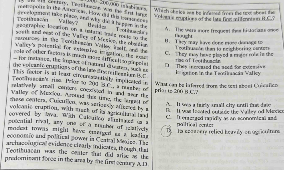0,000-200,000 inhabitants, Which choice can be inferred from the text about the
by the ot century, Teotihuacan was the first large Volcanic eruptions of the late first millennium B.C.?
metropolis in the Americas. How did this tremendous
development take place, and why did it happen in the
Teotihuacán = Valley?
Besides Teotihuacán's
A. The were more frequent than historians once
geographic location on a natural trade route to the
thought
south and east of the Valley of Mexico, the obsidian
B. They may have done more damage to
resources in the Teotihuacán Valley itself, and the C. They may have played a major role in the
Teotihuacán than to neighboring centers
Valley's potential for extensive irrigation, the exact
role of other factors is much more difficult to pinpoint D. They increased the need for extensive
rise of Teotihuacán
- for instance, the impact of natural disasters, such as
the volcanic eruptions of the late first millennium B.C.
irrigation in the Teotihuacán Valley
This factor is at least circumstantially implicated in What can be inferred from the text about Cuicuilco
Teotihuacán's rise. Prior to 200 B.C., a number of
relatively small centers coexisted in and near the prior to 200 B.C.?
Valley of Mexico. Around this time, the largest of A. It was a fairly small city until that date
these centers, Cuicuilco, was seriously affected by a B. It was located outside the Valley od Mexico
volcanic eruption, with much of its agricultural land C. It emerged rapidly as an economical and
covered by lava. With Cuicuilco eliminated as a
political center
potential rival, any one of a number of relatively D. Its economy relied heavily on agriculture
modest towns might have emerged as a leading
economic and political power in Central Mexico. The
archaeological evidence clearly indicates, though, that
Teotihuacan was the center that did arise as the
predominant force in the area by the first century A.D.