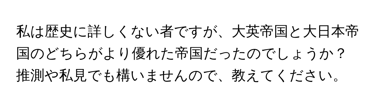 私は歴史に詳しくない者ですが、大英帝国と大日本帝国のどちらがより優れた帝国だったのでしょうか？推測や私見でも構いませんので、教えてください。