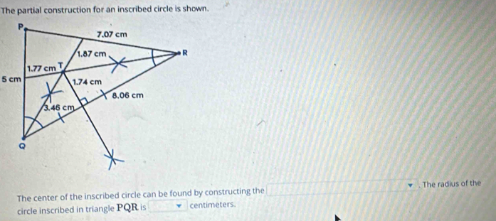 The partial construction for an inscribed circle is shown.
The center of the inscribed circle can be found by constructing the 111111211111111. The radius of the
circle inscribed in triangle PQR is centimeters.