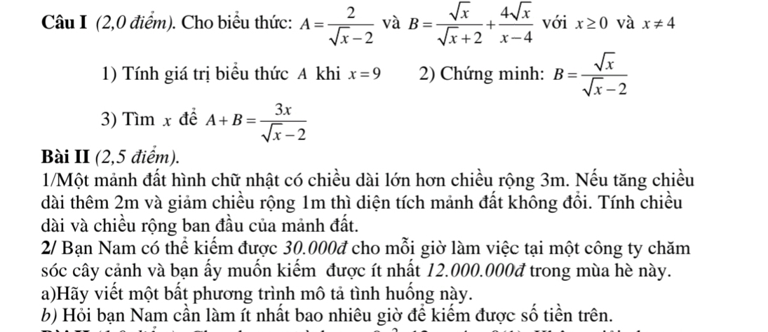 (2,0 điểm). Cho biểu thức: A= 2/sqrt(x)-2  và B= sqrt(x)/sqrt(x)+2 + 4sqrt(x)/x-4  với x≥ 0 và x!= 4
1) Tính giá trị biểu thức A khi x=9 2) Chứng minh: B= sqrt(x)/sqrt(x)-2 
3) Tìm x để A+B= 3x/sqrt(x)-2 
Bài II (2,5 điểm). 
1/Một mảnh đất hình chữ nhật có chiều dài lớn hơn chiều rộng 3m. Nếu tăng chiều 
dài thêm 2m và giảm chiều rộng 1m thì diện tích mảnh đất không đổi. Tính chiều 
dài và chiều rộng ban đầu của mảnh đất. 
2/ Bạn Nam có thể kiếm được 30.000đ cho mỗi giờ làm việc tại một công ty chăm 
sóc cây cảnh và bạn ấy muốn kiếm được ít nhất 12.000.000đ trong mùa hè này. 
a)Hãy viết một bất phương trình mô tả tình huống này. 
b) Hỏi bạn Nam cần làm ít nhất bao nhiêu giờ để kiếm được số tiền trên.