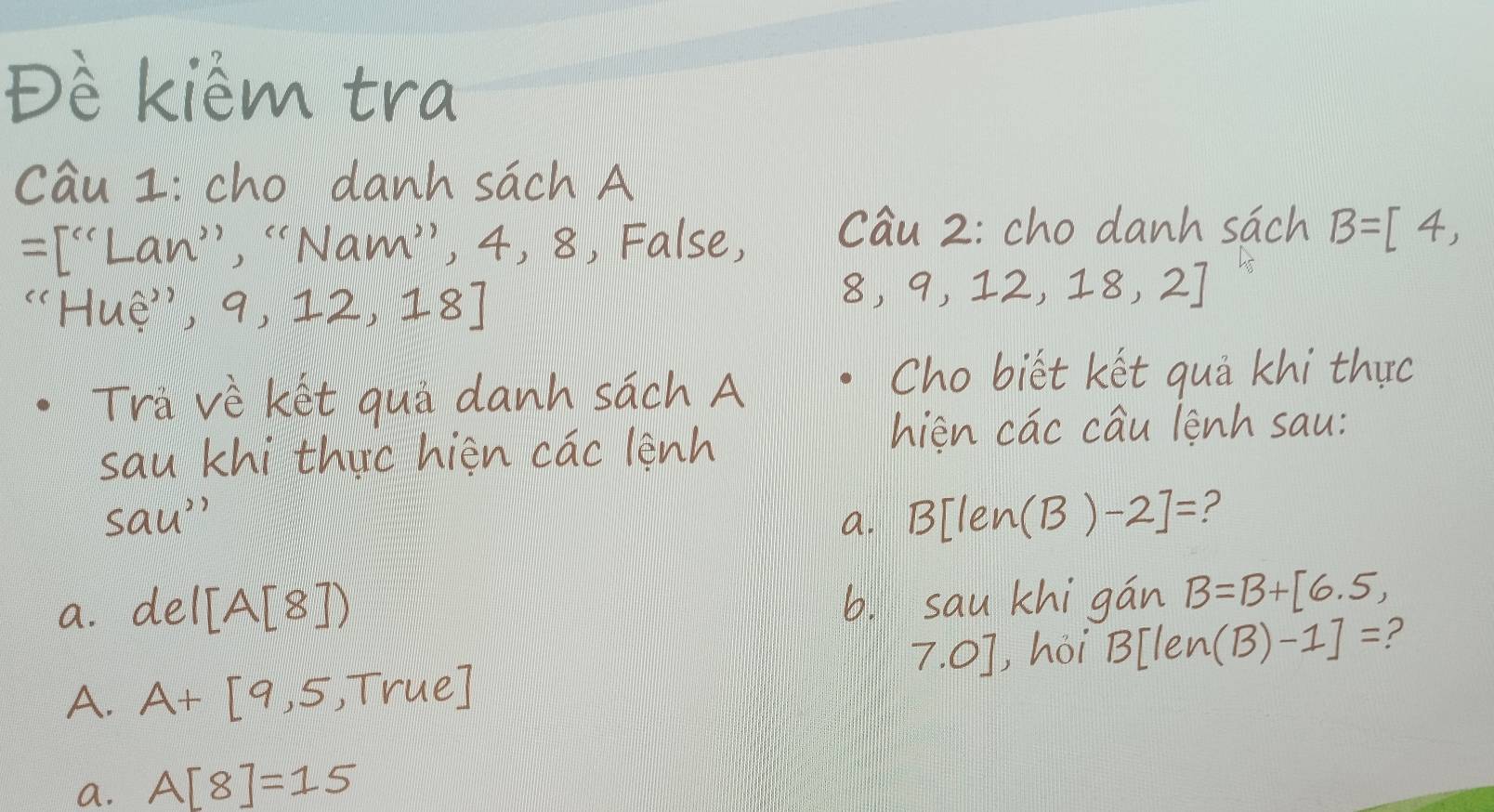 Dè kièm tra
cāu z cho danh sāch A
=[^(c)· 'Lan'prime ','Nam'prime  , 4, 8, False, cau 2: cho danh sāch B=[4,
''Hue'',9,12,18]
8,9,12,18,2]
Trà vè ket qui danh sach A
Cho biet ket quā khi thuc
sau khi thirc hièn cac lenh
hien cac cÉu lenh sau:
sau'' 
a. B[len(B)-2]= ?
a. del[A[8]) 6. sau khigán B=B+[6.5,
7.0] , hoi 3[len (B)-1]= ?
A. A+[9,5,True]
a. A[8]=15