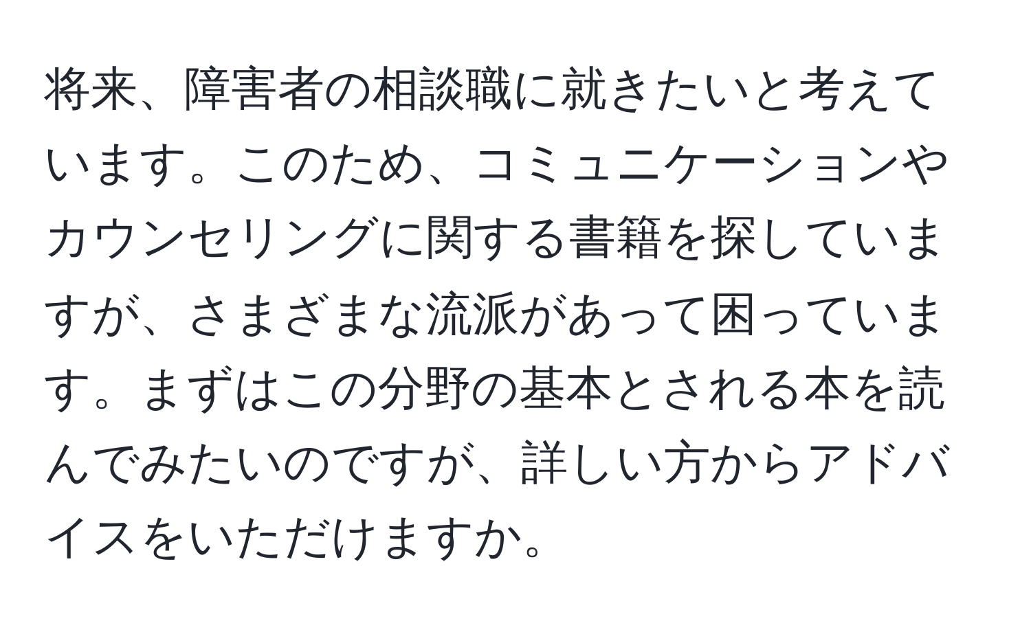 将来、障害者の相談職に就きたいと考えています。このため、コミュニケーションやカウンセリングに関する書籍を探していますが、さまざまな流派があって困っています。まずはこの分野の基本とされる本を読んでみたいのですが、詳しい方からアドバイスをいただけますか。