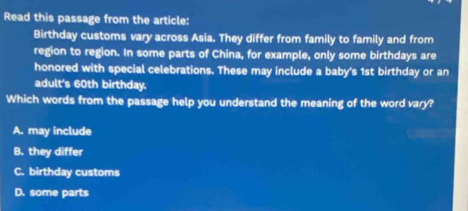 Read this passage from the article:
Birthday customs vary across Asia. They differ from family to family and from
region to region. In some parts of China, for example, only some birthdays are
honored with special celebrations. These may include a baby's 1st birthday or an
adult's 60th birthday.
Which words from the passage help you understand the meaning of the word vary?
A. may include
B. they differ
C. birthday customs
D. some parts