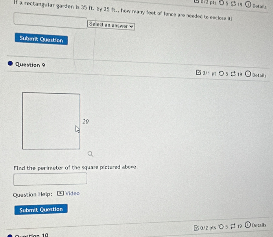 5 19 Detaíls 
If a rectangular garden is 35 ft. by 25 ft., how many feet of fence are needed to enclose it? 
Select an answer 
Submit Question 
Question 9 0/1 ptつ 5$ 19 Details 
Find the perimeter of the square pictured above. 
Question Help: Video 
Submit Question 
3 0/2 pts 5 % 19 Details 
Question 10