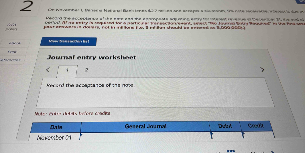 On November 1, Bahama National Bank lends $2.7 million and accepts a six-month, 9% note receivable. Interest is due at 
Record the acceptance of the note and the appropriate adjusting entry for interest revenue at December 31, the end of
0.01 period. (If no entry is required for a particular transaction/event, select "No Journal Entry Required" in the first acce 
points your answers in dollars, not in millions (i.e. 5 million should be entered as 5,000,000).) 
eBook View transaction list 
Print 
References Journal entry worksheet 
1 2 
Record the acceptance of the note. 
Note: Enter debits before credits. 
Date General Journal Debit Credit 
November 01