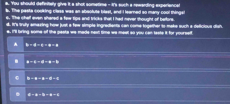 a. You should definitely give it a shot sometime - it's such a rewarding experience!
b. The pasta cooking class was an absolute blast, and I learned so many cool things!
c. The chef even shared a few tips and tricks that I had never thought of before.
d. It's truly amazing how just a few simple ingredients can come together to make such a delicious dish.
e. I'll bring some of the pasta we made next time we meet so you can taste it for yourself.
b-d-c-e-a
B a-c-d-e-b
C b-e-a-d-c
D d-a-b-e-c