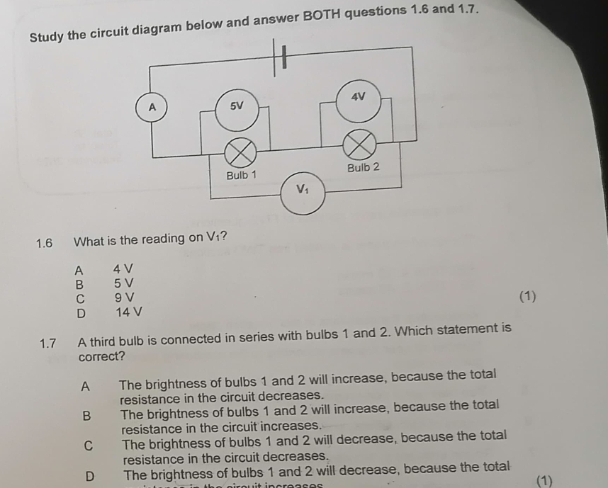 Study the circuram below and answer BOTH questions 1.6 and 1.7.
1.6 What is the reading on V₁?
A 4 V
B 5 V
C 9 V (1)
D  14 V
1.7 A third bulb is connected in series with bulbs 1 and 2. Which statement is
correct?
A The brightness of bulbs 1 and 2 will increase, because the total
resistance in the circuit decreases.
B The brightness of bulbs 1 and 2 will increase, because the total
resistance in the circuit increases.
C The brightness of bulbs 1 and 2 will decrease, because the total
resistance in the circuit decreases.
D The brightness of bulbs 1 and 2 will decrease, because the total
(1)