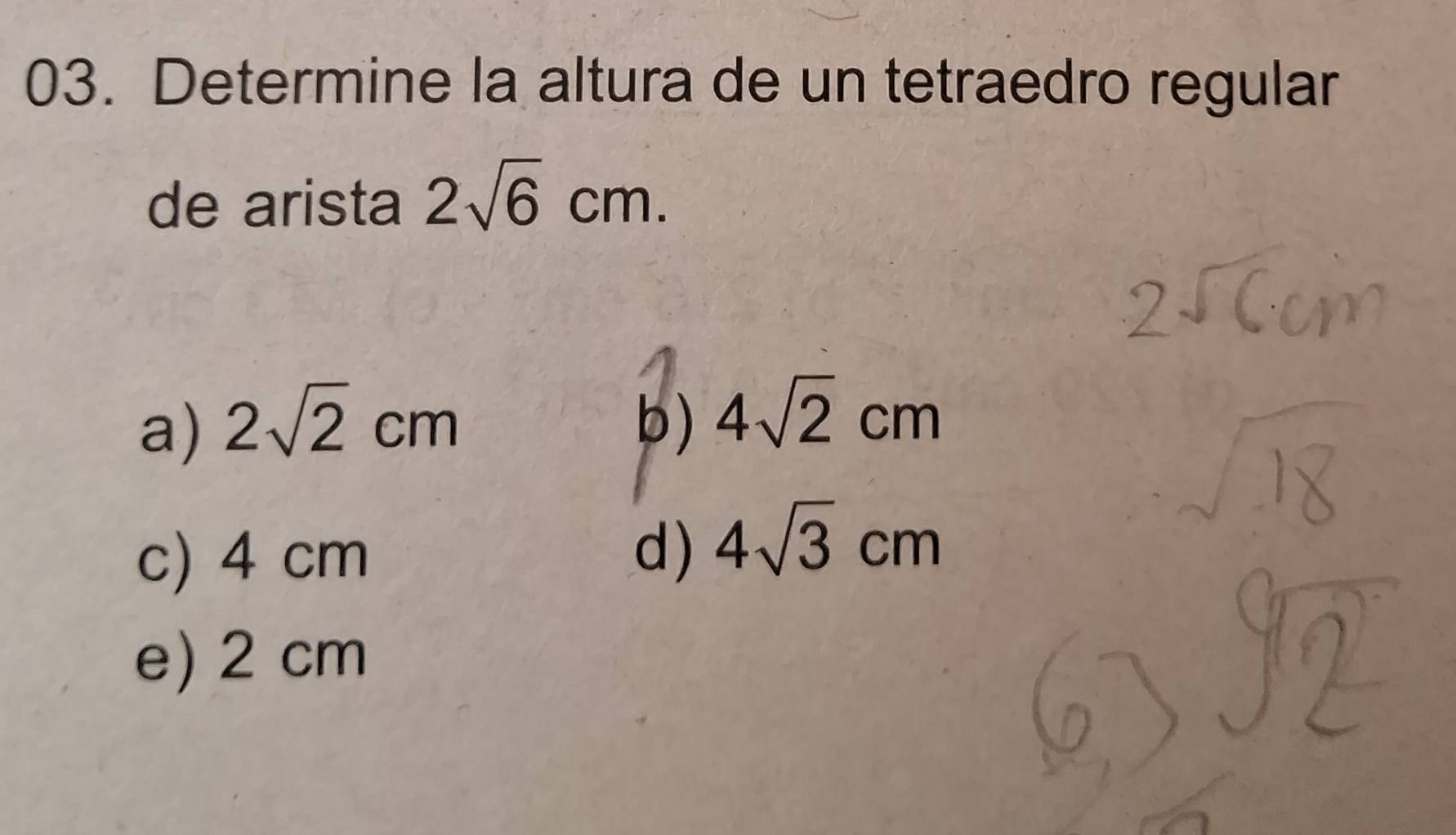 Determine la altura de un tetraedro regular
de arista 2sqrt(6)cm.
a) 2sqrt(2)cm b) 4sqrt(2)cm
c) 4 cm
d) 4sqrt(3)cm
e) 2 cm