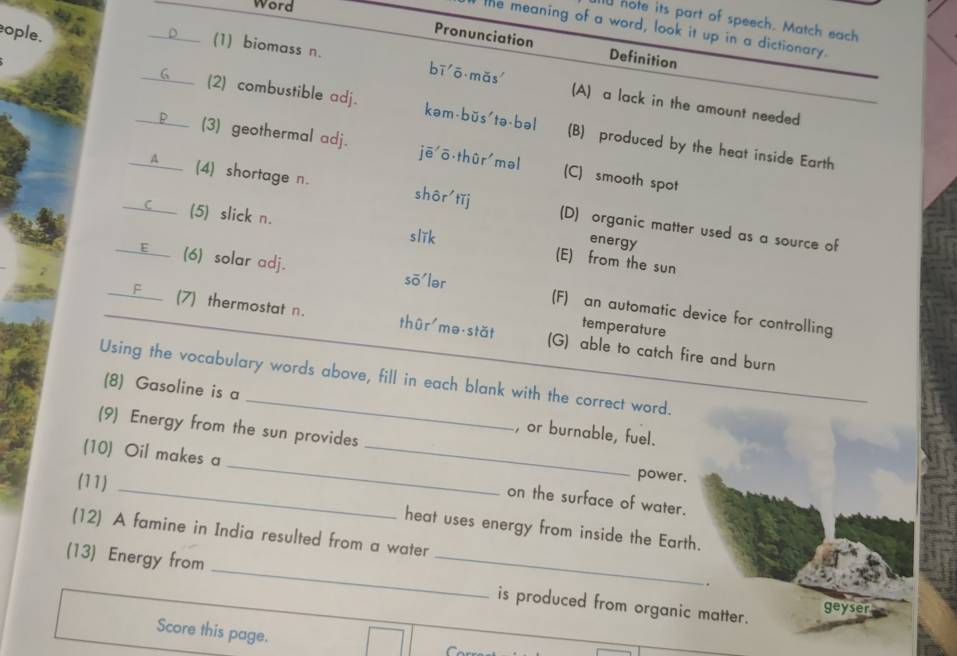 Word
l hote its part of speech. Match each
the meaning of a word, look it up in a dictionary.
ople.
Pronunciation Definition
D (1) biomass n. bī ō mǎs (A) a lack in the amount needed
____ (2) combustible adj. kəm-bŭs'tə-bəl (B) produced by the heat inside Earth
_P___ (3) geothermal adj. jē ō thùr məl (C) smooth spot
A (4) shortage n. shôr tǐj (D) organic matter used as a source of
(5) slick n.
slǐk
energy
(E) from the sun
___E__ (6) solar adj. sō'lər (F) an automatic device for controlling
temperature
F (7) thermostat n. thûr mə stǎt (G) able to catch fire and burn
Using the vocabulary words above, fill in each blank with the correct word.
(8) Gasoline is a , or burnable, fuel.
(9) Energy from the sun provides
(10) Oil makes a
_
(11)
_
power.
_on the surface of water.
heat uses energy from inside the Earth.
(12) A famine in India resulted from a water
,
(13) Energy from __is produced from organic matter.
ge yser
Score this page.