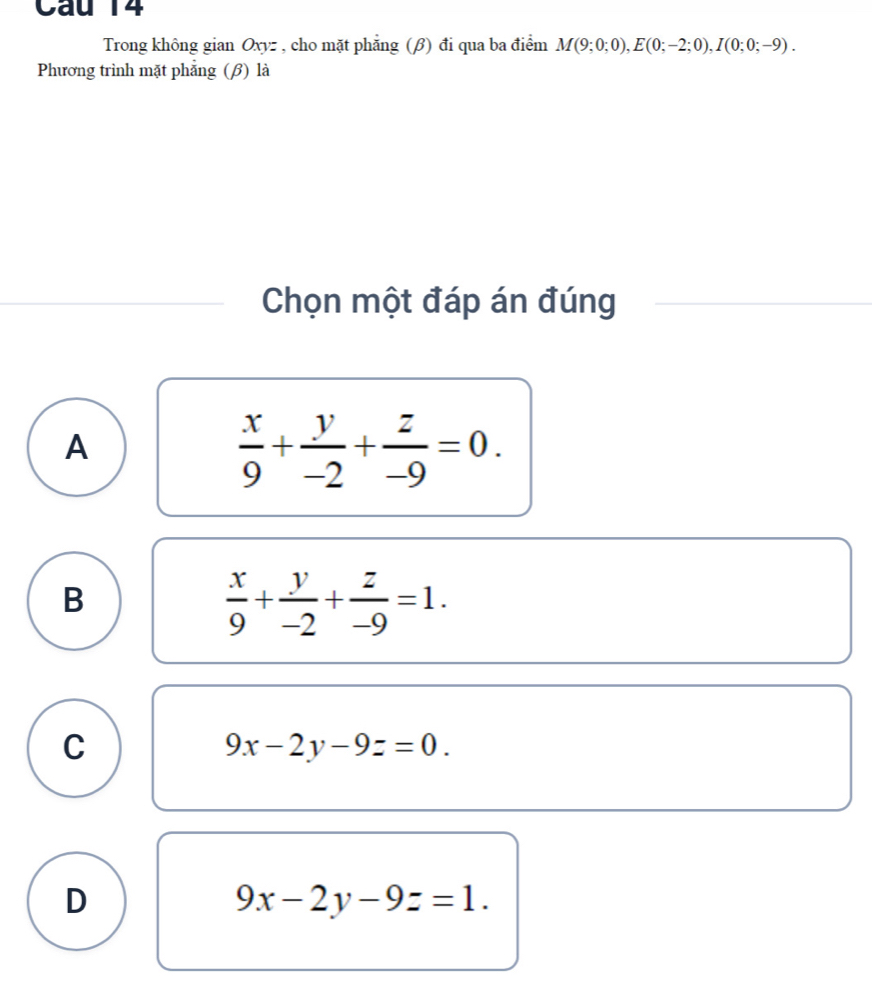 Trong không gian Oxyz , cho mặt phẳng (β) đi qua ba điểm M(9;0;0), E(0;-2;0), I(0;0;-9). 
Phương trình mặt phẳng (β) là
Chọn một đáp án đúng
A
 x/9 + y/-2 + z/-9 =0.
B
 x/9 + y/-2 + z/-9 =1.
C
9x-2y-9z=0.
D
9x-2y-9z=1.