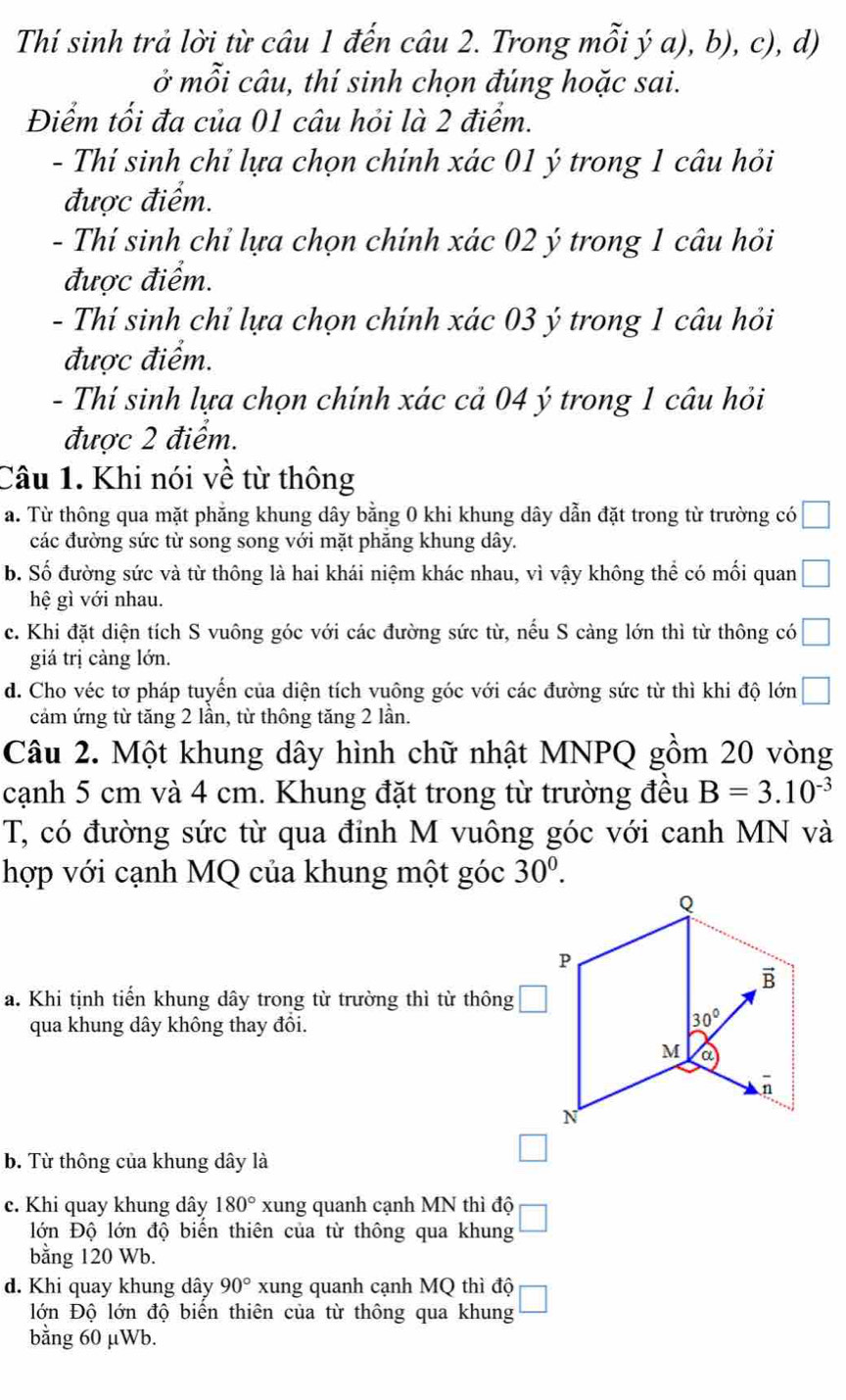 Thí sinh trả lời từ câu 1 đến câu 2. Trong mỗi ý a), b), c), d)
ở mỗi câu, thí sinh chọn đúng hoặc sai.
Điểm tối đa của 01 câu hỏi là 2 điểm.
- Thí sinh chỉ lựa chọn chính xác 01 ý trong 1 câu hỏi
được điểm.
- Thí sinh chỉ lựa chọn chính xác 02 ý trong 1 câu hỏi
được điểm.
- Thí sinh chỉ lựa chọn chính xác 03 ý trong 1 câu hỏi
được điểm.
- Thí sinh lựa chọn chính xác cả 04 ý trong 1 câu hỏi
được 2 điểm.
Câu 1. Khi nói về từ thông
a. Từ thông qua mặt phẳng khung dây bằng 0 khi khung dây dẫn đặt trong từ trường có □
các đường sức từ song song với mặt phăng khung dây.
b. Số đường sức và từ thông là hai khái niệm khác nhau, vì vậy không thể có mối quan □
hệ gì với nhau.
c. Khi đặt diện tích S vuông góc với các đường sức từ, nếu S càng lớn thì từ thông có □
giá trị càng lớn.
d. Cho véc tơ pháp tuyển của diện tích vuông góc với các đường sức từ thì khi độ lớn □
cảm ứng từ tăng 2 lần, từ thông tăng 2 lần.
Câu 2. Một khung dây hình chữ nhật MNPQ gồm 20 vòng
cạnh 5 cm và 4 cm. Khung đặt trong từ trường đều B=3.10^(-3)
T, có đường sức từ qua đỉnh M vuông góc với canh MN và
hợp với cạnh MQ của khung một góc 30^0.
a. Khi tịnh tiến khung dây trong từ trường thì từ thông □
qua khung dây không thay đổi.
b. Từ thông của khung dây là
□
c. Khi quay khung dây 180° xung quanh cạnh MN thì độ □
lớn Độ lớn độ biển thiên của từ thông qua khung
bằng 120 Wb.
d. Khi quay khung dây 90° xung quanh cạnh MQ thì độ □
lớn Độ lớn độ biển thiên của từ thông qua khung
bằng 60 μWb.