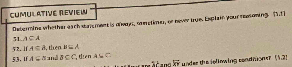CUMULATIVE REVIEW 
Determine whether each statement is always, sometimes, or never true. Explain your reasoning. [1.1] 
51. A⊂eq A
52. If A⊂eq B , then B⊂eq A. 
53. If A⊂eq B and B⊂eq C then A⊂eq C. 
lines are overleftrightarrow AC and overleftrightarrow XY under the following conditions? [1.2]